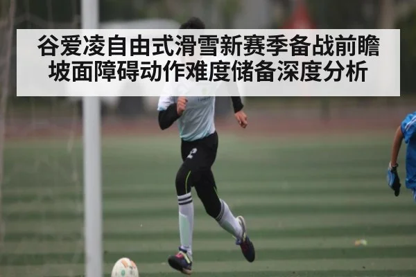 谷爱凌自由式滑雪新赛季备战前瞻 坡面障碍动作难度储备深度分析