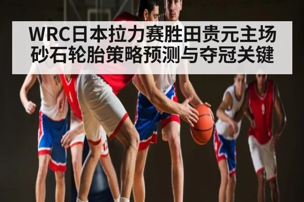 WRC日本拉力赛胜田贵元主场砂石轮胎策略预测与夺冠关键