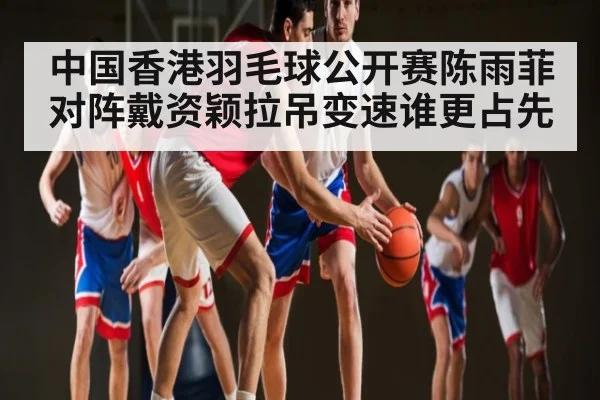 中国香港羽毛球公开赛陈雨菲对阵戴资颖拉吊变速谁更占先
