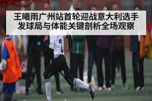 王曦雨广州站首轮迎战意大利选手发球局与体能关键剖析全场观察